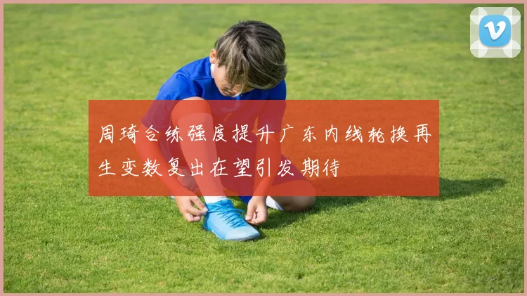 周琦合练强度提升广东内线轮换再生变数复出在望引发期待