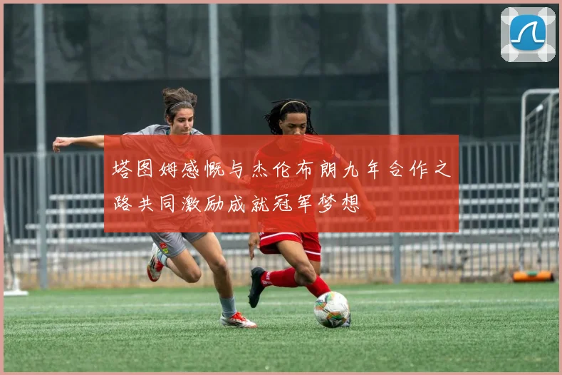 塔图姆感慨与杰伦布朗九年合作之路共同激励成就冠军梦想